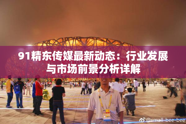 91精东传媒最新动态：行业发展与市场前景分析详解