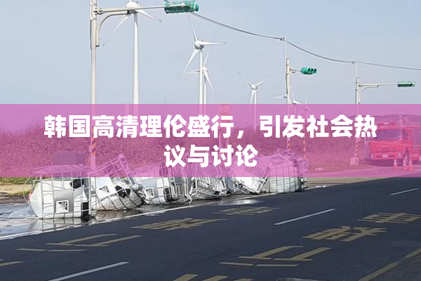 韩国高清理伦盛行，引发社会热议与讨论