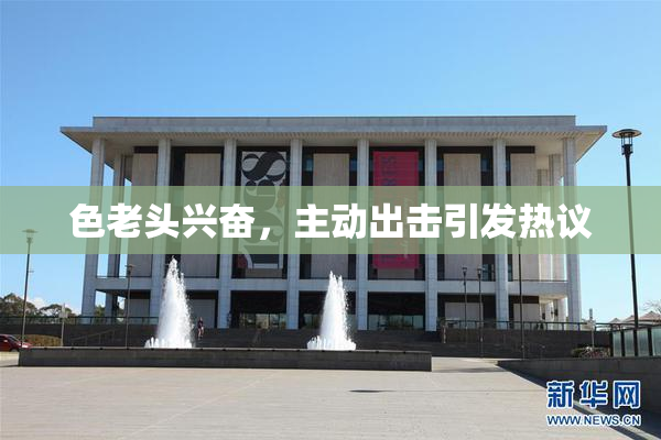色老头兴奋，主动出击引发热议