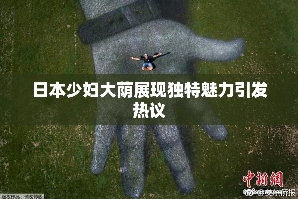 日本少妇大荫展现独特魅力引发热议