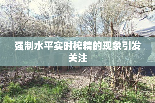 强制水平实时榨精的现象引发关注