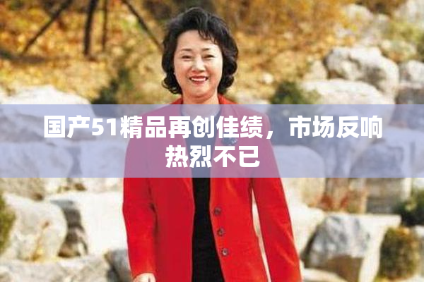 国产51精品再创佳绩，市场反响热烈不已
