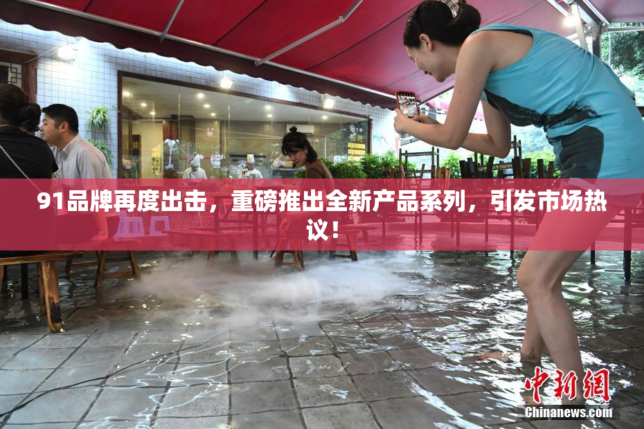 91品牌再度出击，重磅推出全新产品系列，引发市场热议！