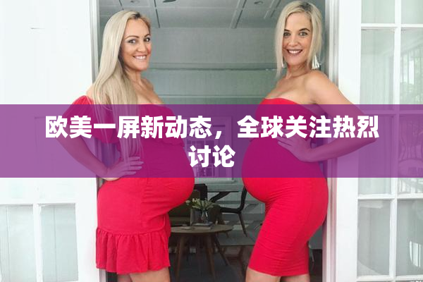 欧美一屏新动态，全球关注热烈讨论