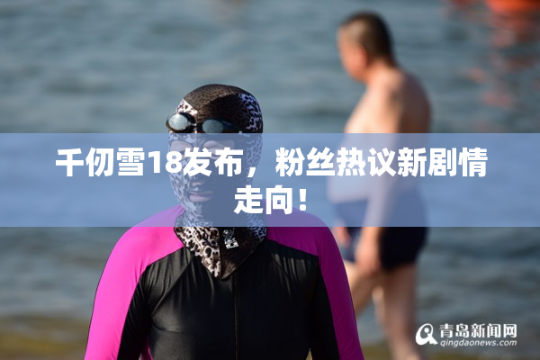 千仞雪18发布，粉丝热议新剧情走向！