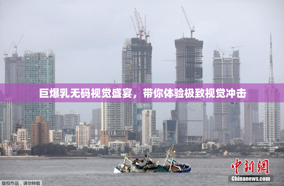 巨爆乳无码视觉盛宴，带你体验极致视觉冲击