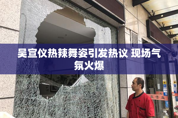 吴宣仪热辣舞姿引发热议 现场气氛火爆