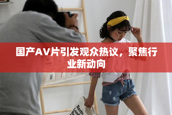 国产AV片引发观众热议，聚焦行业新动向