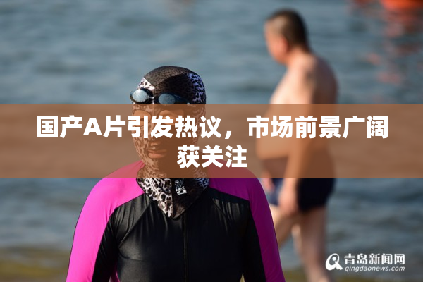 国产A片引发热议，市场前景广阔获关注