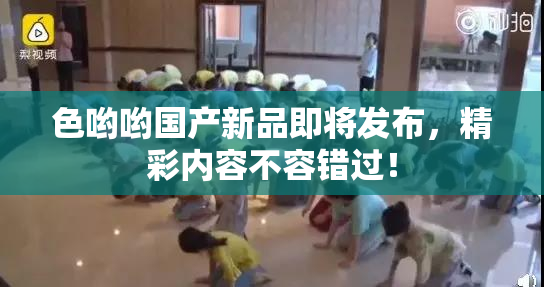 色哟哟国产新品即将发布，精彩内容不容错过！