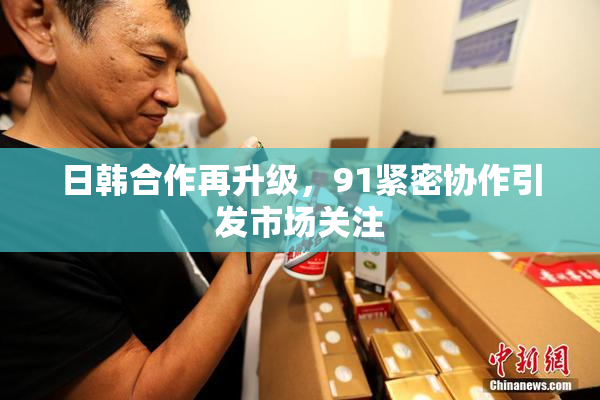 日韩合作再升级，91紧密协作引发市场关注