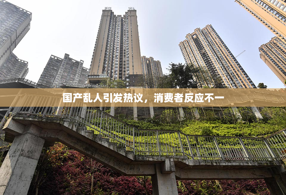 国产乱人引发热议，消费者反应不一