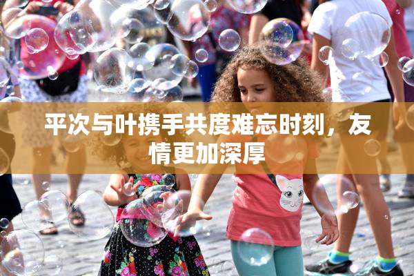 平次与叶携手共度难忘时刻，友情更加深厚