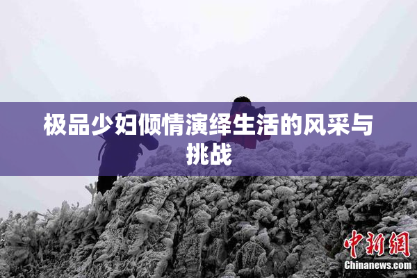极品少妇倾情演绎生活的风采与挑战