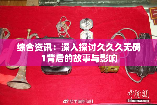综合资讯：深入探讨久久久无码1背后的故事与影响
