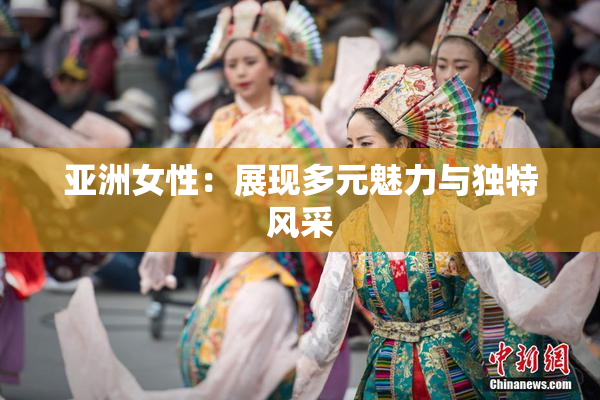 亚洲女性：展现多元魅力与独特风采