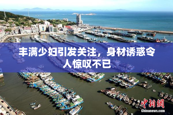丰满少妇引发关注，身材诱惑令人惊叹不已