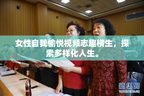 女性自我愉悦视频志趣横生，探索多样化人生。