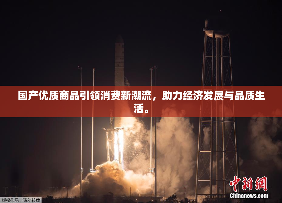 国产优质商品引领消费新潮流，助力经济发展与品质生活。