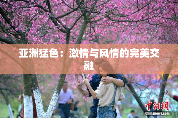 亚洲猛色：激情与风情的完美交融
