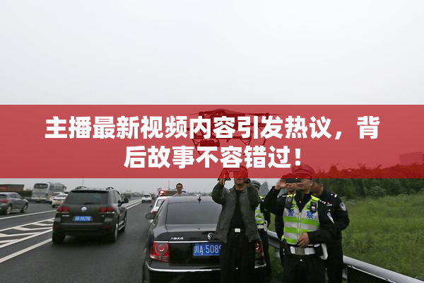主播最新视频内容引发热议，背后故事不容错过！