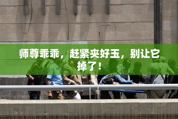 师尊乖乖，赶紧夹好玉，别让它掉了！