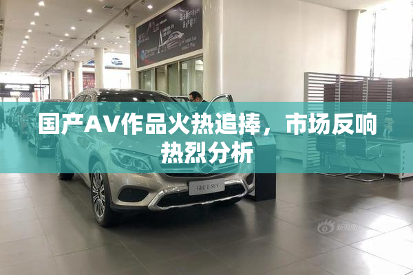 国产AV作品火热追捧，市场反响热烈分析