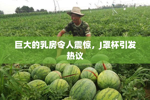 巨大的乳房令人震惊，J罩杯引发热议