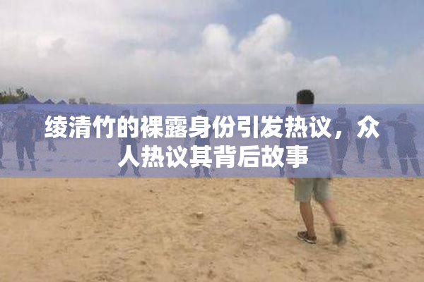 绫清竹的裸露身份引发热议，众人热议其背后故事