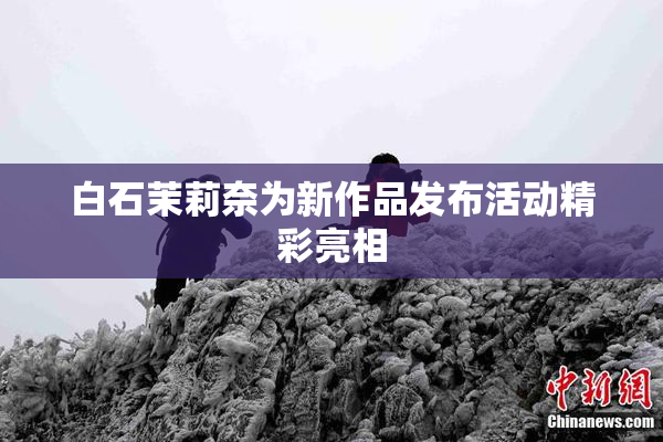 白石茉莉奈为新作品发布活动精彩亮相