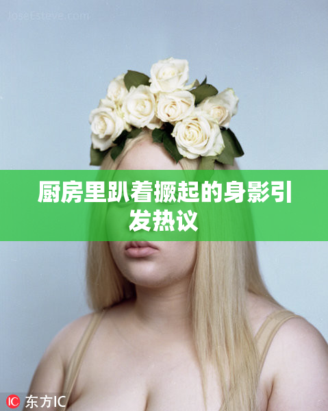 厨房里趴着撅起的身影引发热议