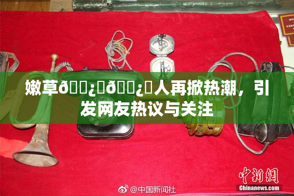 嫩草🌿‌🌿‌人再掀热潮，引发网友热议与关注