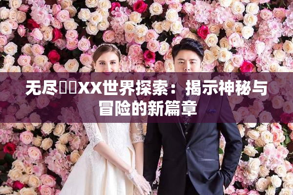 无尽❌‌XX世界探索：揭示神秘与冒险的新篇章