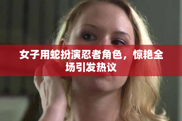 女子用蛇扮演忍者角色，惊艳全场引发热议