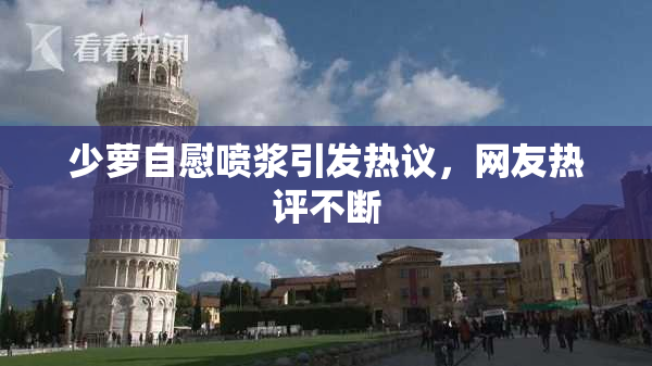 少萝自慰喷浆引发热议，网友热评不断