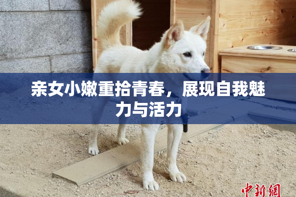 亲女小嫩重拾青春，展现自我魅力与活力