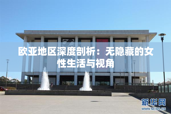 欧亚地区深度剖析：无隐藏的女性生活与视角