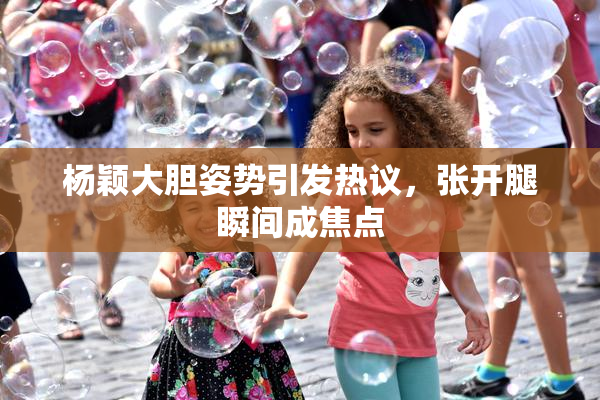杨颖大胆姿势引发热议，张开腿瞬间成焦点