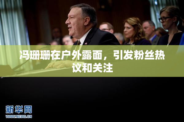 冯珊珊在户外露面，引发粉丝热议和关注