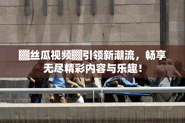 ▓丝瓜视频▓引领新潮流，畅享无尽精彩内容与乐趣！