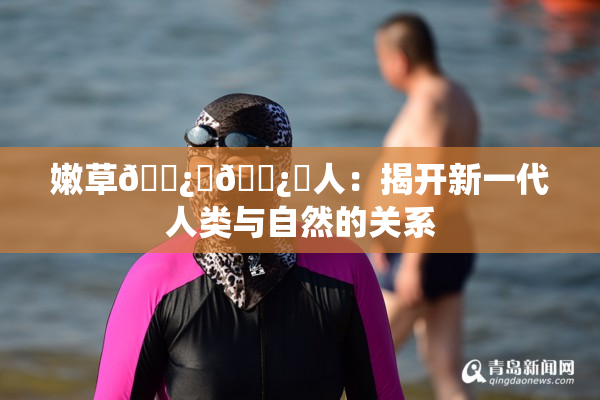 嫩草🌿‌🌿‌人：揭开新一代人类与自然的关系