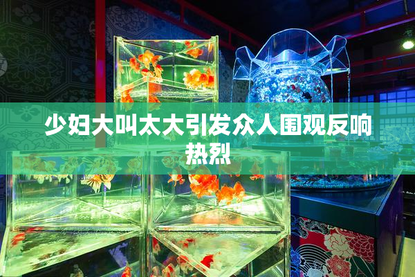 少妇大叫太大引发众人围观反响热烈