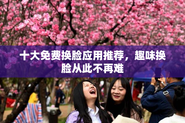 十大免费换脸应用推荐，趣味换脸从此不再难