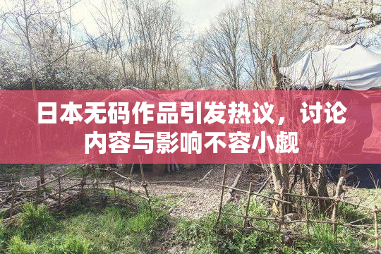 日本无码作品引发热议，讨论内容与影响不容小觑