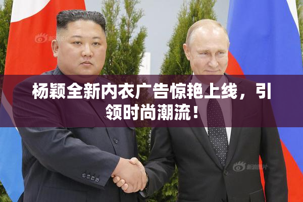 杨颖全新内衣广告惊艳上线，引领时尚潮流！