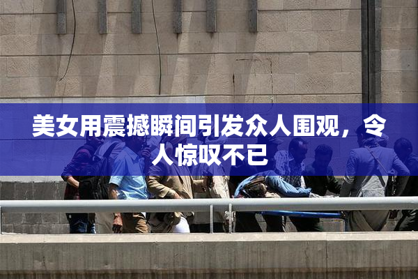 美女用震撼瞬间引发众人围观，令人惊叹不已
