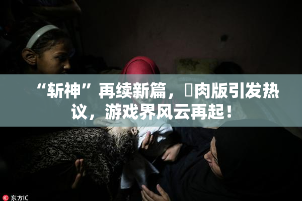 “斩神”再续新篇，婬肉版引发热议，游戏界风云再起！