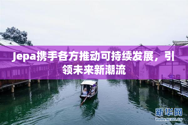Jepa携手各方推动可持续发展，引领未来新潮流