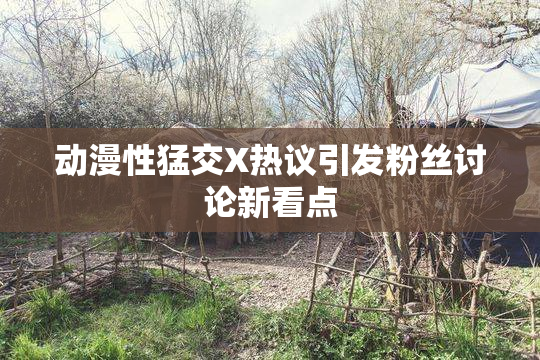 动漫性猛交X热议引发粉丝讨论新看点