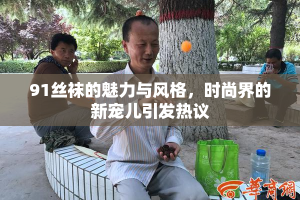 91丝袜的魅力与风格，时尚界的新宠儿引发热议